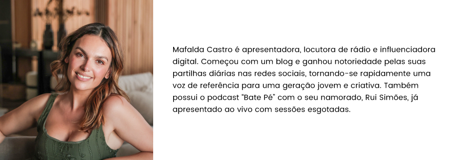 Mafalda Castro é apresentadora, locutora de rádio e influenciadora digital. Começou com um blog e ganhou notoriedade pelas suas partilhas diárias nas redes sociais, tornando-se rapidamente uma voz de referência para uma geração jovem e criativa. Também possui o podcast “Bate Pé” com o seu namorado, Rui Simões, já apresentado ao vivo com sessões esgotadas